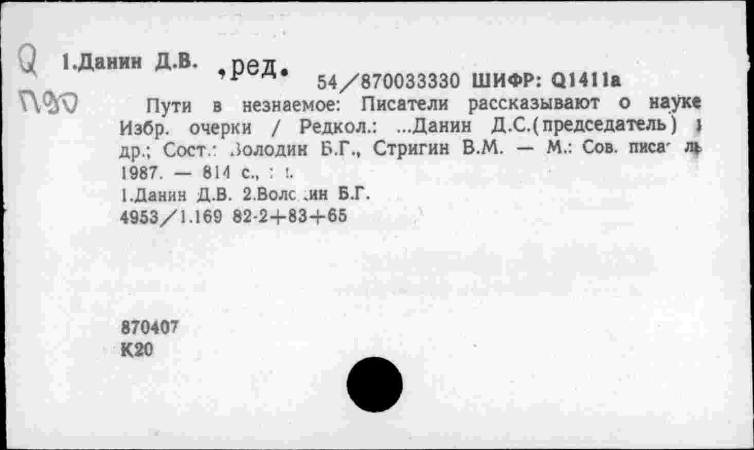 ﻿и 1.Данин Д.В. пед.
14	54/870033330 ШИФР: 01411а
Пути в незнаемое: Писатели рассказывают о науке Избр. очерки / Редкол.: ...Данин Д.С.( председатель) I др.; Сост.: Золодин Б.Г., Стригин В.М. — М.: Сов. писа- ль 1987. — 814 с., : I.
1.Данин Д.В. 2.Воле .ин Б.Г.
4953/1.169 82-2+83+65
870407
К20